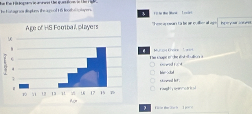 Use the Histogram to answer the questions to the right.
The histogram displays the age of HS football players.
5 Fill in the Blank 1 point
There appears to be an outlier at age type your answer.
6 Multiple Choice 1 point
The shape of the distribution is
skewed right
bimodal
skewed left
roughly symmetrical
7 Fill in the Blank 1 point.