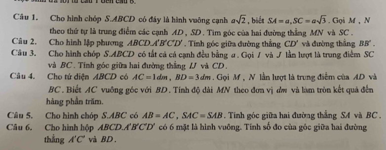 th cầu Iđen cầuo. 
Câu 1. Cho hình chóp S. ABCD có đáy là hình vuông cạnh asqrt(2) , biết SA=a, SC=asqrt(3). Gọi M , N 
theo thứ tự là trung điểm các cạnh AD , SD. Tìm góc của hai đường thẳng MN và SC. 
Câu 2. Cho hình lập phương ABCD.. A'B'C'D'. Tính góc giữa đường thẳng CD' và đường thắng BB'. 
Câu 3. Cho hình chóp S. ABCD có tất cả cá cạnh đều bằng ư. Gọi / và J lần lượt là trung điểm SC
và BC. Tính góc giữa hai đường thẳng IJ và CD. 
Câu 4. Cho tứ diện ABCD có AC=1dm, BD=3dm. Gọi M , N lần lượt là trung điểm của AD và
BC. Biết AC vuông góc với BD. Tính độ dài MN theo đơn vị đm và làm tròn kết quả đến 
hàng phần trăm. 
Câu 5. Cho hình chóp S. ABC có AB=AC, SAC=SAB. Tính góc giữa hai đường thẳng SA và BC. 
Câu 6. Cho hình hộp ABCD. A'B'C'D' có 6 mặt là hình vuông. Tính số đo của góc giữa hai đường 
thẳng A'C' và BD.