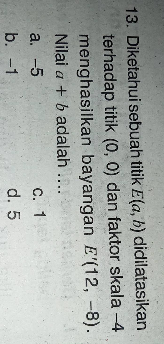 Diketahui sebuah titik E(a,b) didilatasikan
terhadap titik (0,0) dan faktor skala -4
menghasilkan bayangan E'(12,-8). 
Nilai a+b adalah ....
a. -5 c. 1
b. -1 d. 5