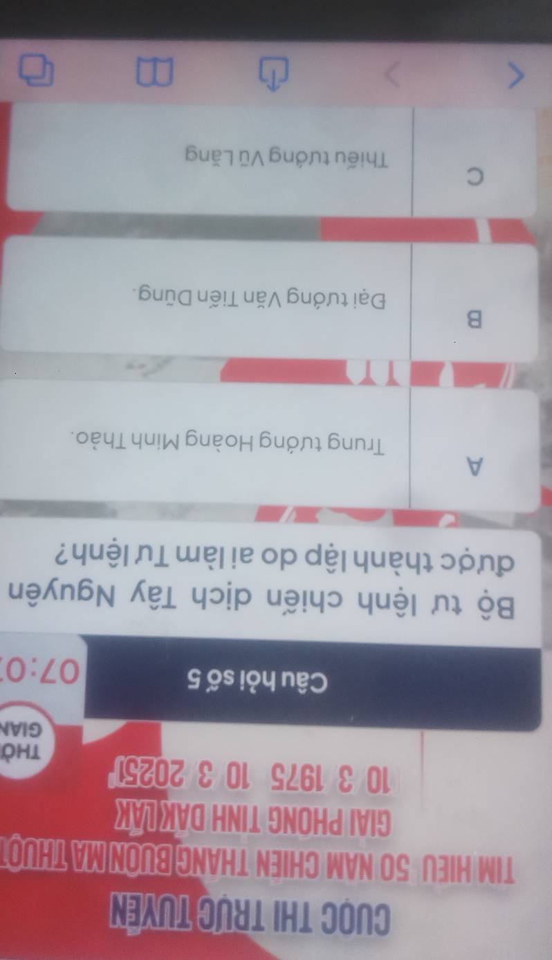 Cuọc thi trực tuyên
TIM HIEU 50 NAM CHIEN THANG BUON MA THUOT
GIAI PHONG TINH DAK LAK
10 3 1975 10 3 2025
thờ
GIAN
Câu hỏi số 5
07:0
Bộ tư lệnh chiến dịch Tây Nguyên
được thành lập do ai làm Tư lệnh?
A
Trung tướng Hoàng Minh Thảo.
1 1
B
Đại tướng Văn Tiến Dũng.
C
Thiếu tướng Vũ Lăng
□