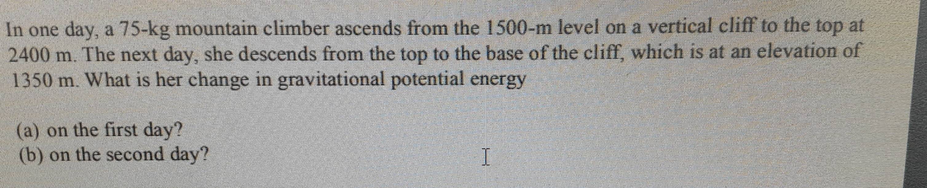 In one day, a 75-kg mountain climber ascends from the 1500-m level on a vertical cliff to the top at
2400 m. The next day, she descends from the top to the base of the cliff, which is at an elevation of
1350 m. What is her change in gravitational potential energy 
(a) on the first day? 
(b) on the second day?