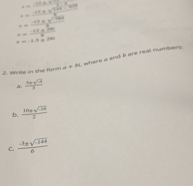 s=frac  (12± sqrt(15)-4)/2-4 frac -12± sqrt(144-9)28
x= (-12± sqrt(-784))/8 
x= (-12± 28i)/8 
x=-1.5± 28i
2. Write in the form a+bi , where a and b are real numbers: 
a.  (5± sqrt(-4))/3 
b.  (10± sqrt(-16))/2 
C.  (-3± sqrt(-144))/6 