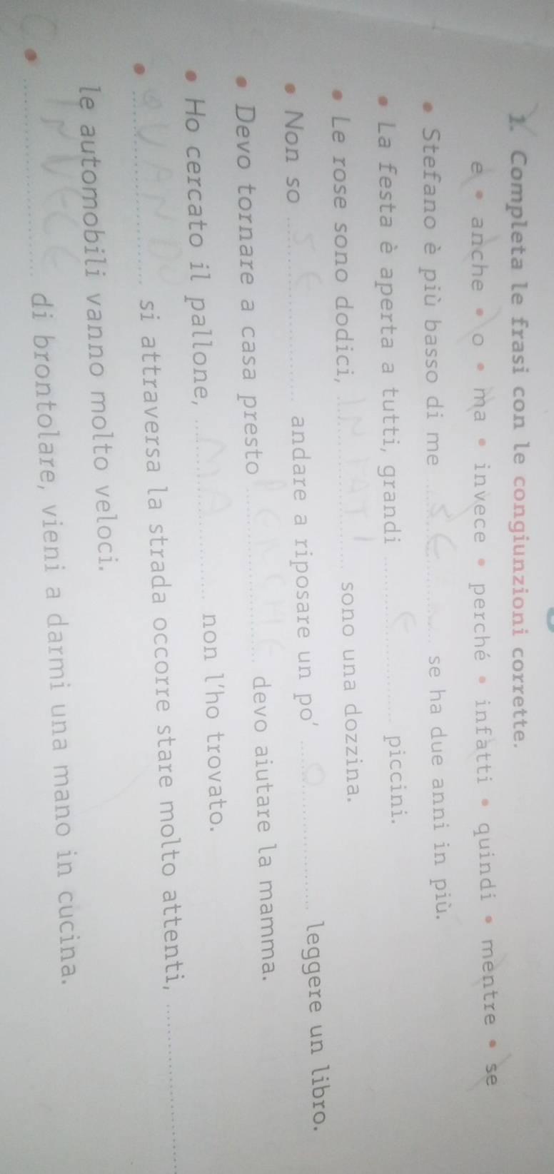 Completa le frasi con le congiunzioni corrette. 
e * anche • o * ma • invece * perché * infatti • quindi • mentre • se 
Stefano è più basso di me _se ha due anni in più. 
La festa è aperta a tutti, grandi_ 
piccini. 
Le rose sono dodici, _sono una dozzina. 
Non so _andare a riposare un po' _leggere un libro. 
Devo tornare a casa presto _devo aiutare la mamma. 
Ho cercato il pallone, _non l'ho trovato. 
_si attraversa la strada occorre stare molto attenti,_ 
le automobili vanno molto veloci. 
_di brontolare, vieni a darmi una mano in cucina.