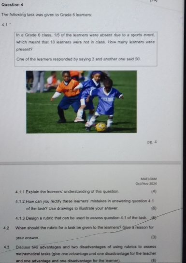 The following task was given to Grade 6 learners
4.1°
In a Grade 6 class, 1/5 of the learners were absent due to a sports event. 
which meant that 10 learers were not in class. How many learers were 
present? 
One of the leamers responded by saying 2 and another one said 50. 
pg. 4 
ME 104M 
Cict/Nov 2024 
4.1.1 Explain the learners' understanding of this question. (4) 
4.1.2 How can you rectify these learners' mistakes in answering question 4.1 
of the task? Use drawings to illustrate your answer. (6) 
4.1.3 Design a rubric that can be used to assess question 4.1 of the task. (5) 
4.2 When should the rubric for a task be given to the learers? Give a reason for 
your answer. (3) 
4.3 Discuss two advantages and two disadvantages of using rubrics to assess 
mathematical tasks (give one advantage and one disadvantage for the teacher 
and one advantage and one disadvantage for the leamer). (8)