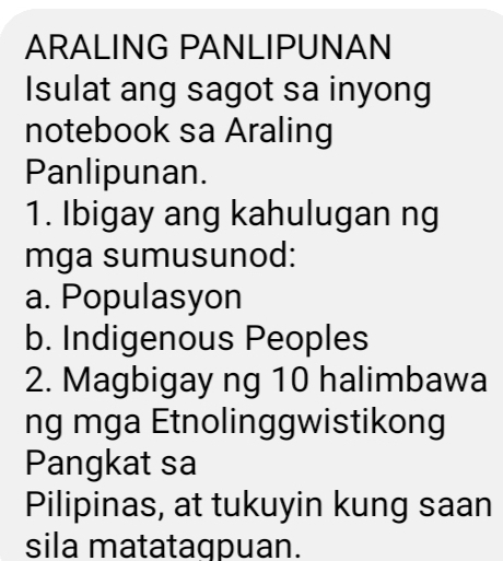 ARALING PANLIPUNAN 
Isulat ang sagot sa inyong 
notebook sa Araling 
Panlipunan. 
1. Ibigay ang kahulugan ng 
mga sumusunod: 
a. Populasyon 
b. Indigenous Peoples 
2. Magbigay ng 10 halimbawa 
ng mga Etnolinggwistikong 
Pangkat sa 
Pilipinas, at tukuyin kung saan 
sila matataqpuan.