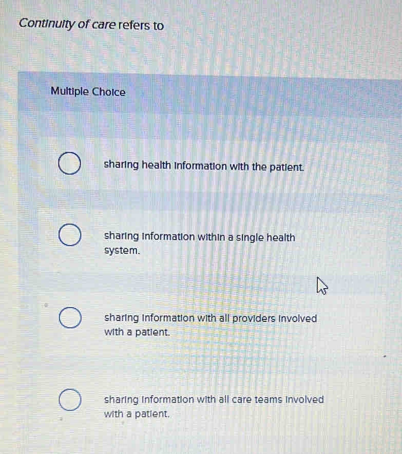 Continuity of care refers to
Multiple Choice
sharing health information with the patient.
sharing information within a single health
system.
sharing information with all providers involved
with a patient.
sharing information with all care teams involved
with a patient.