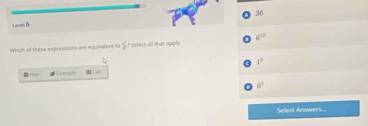 A 36
Level 6
Which of these expressions are equivalent to  6^1/6^3  ? Select all that apply. 0 6^(12)
a 1^2
Hint Example Calc
D 6^2
Select Answers...
