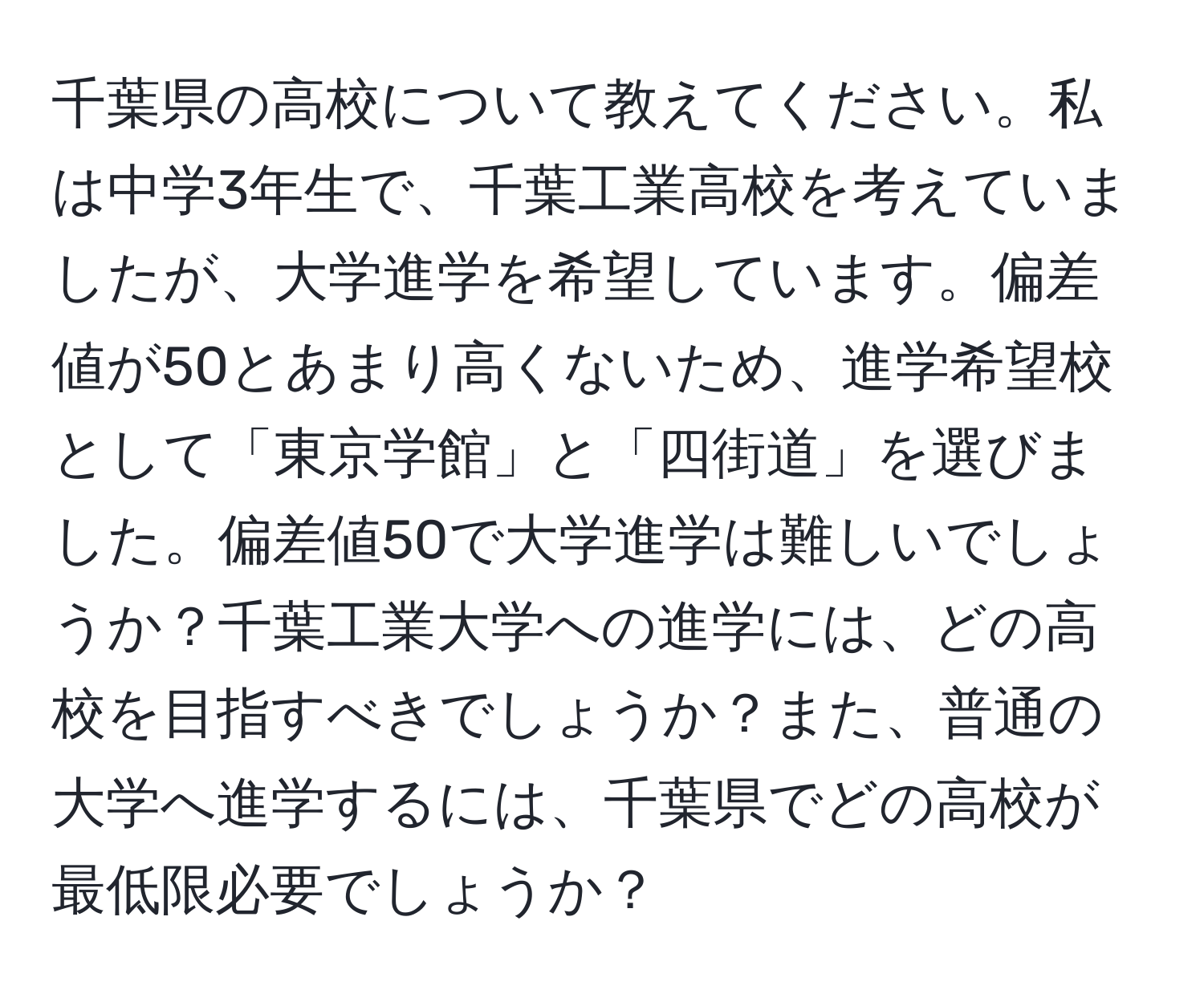 千葉県の高校について教えてください。私は中学3年生で、千葉工業高校を考えていましたが、大学進学を希望しています。偏差値が50とあまり高くないため、進学希望校として「東京学館」と「四街道」を選びました。偏差値50で大学進学は難しいでしょうか？千葉工業大学への進学には、どの高校を目指すべきでしょうか？また、普通の大学へ進学するには、千葉県でどの高校が最低限必要でしょうか？