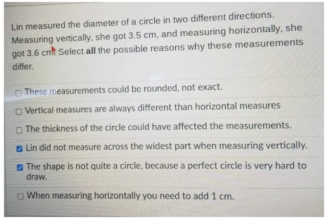 Lin measured the diameter of a circle in two different directions.
Measuring vertically, she got 3.5 cm, and measuring horizontally, she
got 3.6 cm. Select all the possible reasons why these measurements
differ.
These measurements could be rounded, not exact.
Vertical measures are always different than horizontal measures
The thickness of the circle could have affected the measurements.
Lin did not measure across the widest part when measuring vertically.
The shape is not quite a circle, because a perfect circle is very hard to
draw.
When measuring horizontally you need to add 1 cm.