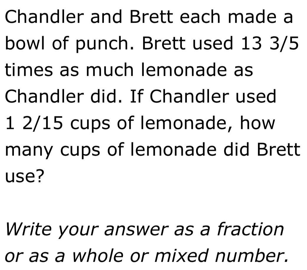 Chandler and Brett each made a 
bowl of punch. Brett used 13 3/5
times as much lemonade as 
Chandler did. If Chandler used
1 2/15 cups of lemonade, how 
many cups of lemonade did Brett 
use? 
Write your answer as a fraction 
or as a whole or mixed number.