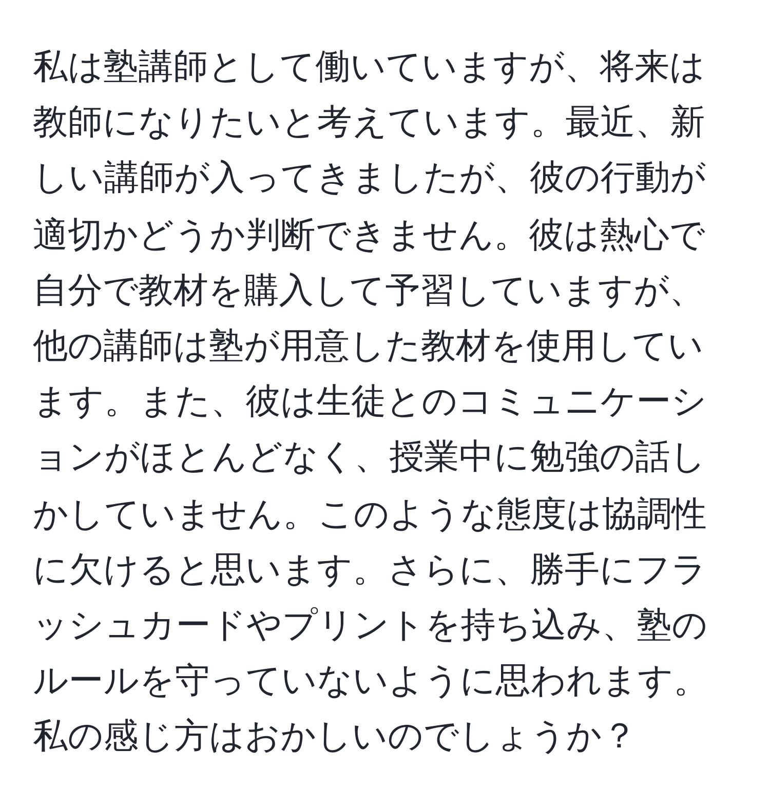 私は塾講師として働いていますが、将来は教師になりたいと考えています。最近、新しい講師が入ってきましたが、彼の行動が適切かどうか判断できません。彼は熱心で自分で教材を購入して予習していますが、他の講師は塾が用意した教材を使用しています。また、彼は生徒とのコミュニケーションがほとんどなく、授業中に勉強の話しかしていません。このような態度は協調性に欠けると思います。さらに、勝手にフラッシュカードやプリントを持ち込み、塾のルールを守っていないように思われます。私の感じ方はおかしいのでしょうか？