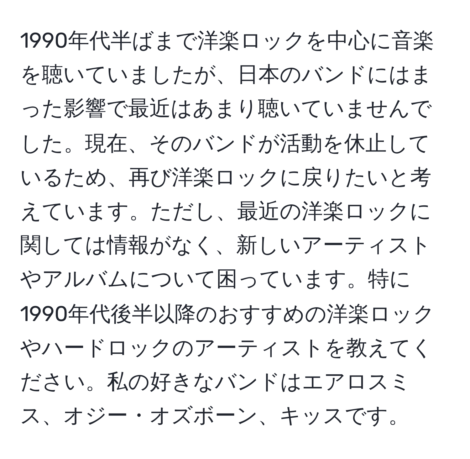 1990年代半ばまで洋楽ロックを中心に音楽を聴いていましたが、日本のバンドにはまった影響で最近はあまり聴いていませんでした。現在、そのバンドが活動を休止しているため、再び洋楽ロックに戻りたいと考えています。ただし、最近の洋楽ロックに関しては情報がなく、新しいアーティストやアルバムについて困っています。特に1990年代後半以降のおすすめの洋楽ロックやハードロックのアーティストを教えてください。私の好きなバンドはエアロスミス、オジー・オズボーン、キッスです。