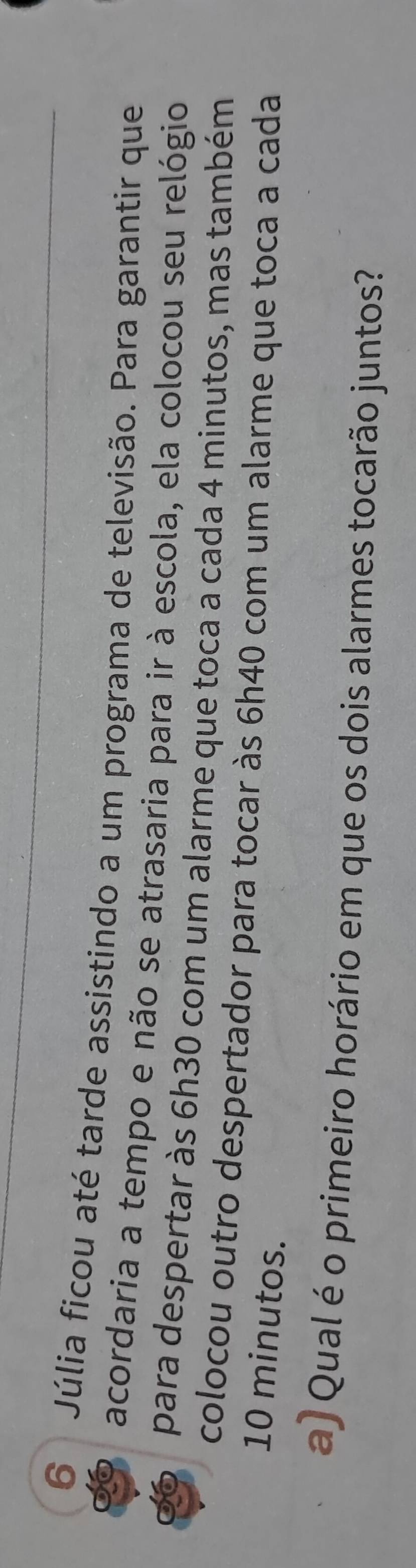 Júlia ficou até tarde assistindo a um programa de televisão. Para garantir que 
acordaria a tempo e não se atrasaria para ir à escola, ela colocou seu relógio 
para despertar às 6h30 com um alarme que toca a cada 4 minutos, mas também 
colocou outro despertador para tocar às 6h40 com um alarme que toca a cada
10 minutos. 
a) Qual é o primeiro horário em que os dois alarmes tocarão juntos?