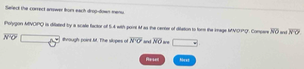 Select the correct answer from each drop-down menu. 
Polygon MNOPQ is dilated by a scale factor of 5.4 with point M as the center of dilation to form the image MNOPQ. Compare overline NO and overline N'O'.
overline N'O' 60° through point M. The slopes of overline N'O' and overline NO 2hr49 □ . 
Reset Next