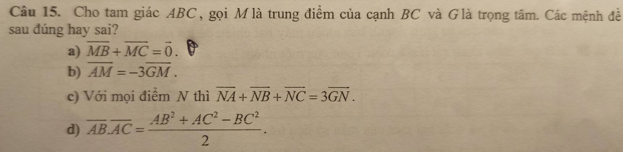 Cho tam giác ABC, gọi Mlà trung điểm của cạnh BC và Glà trọng tâm. Các mệnh đề
sau đúng hay sai?
a) overline MB+overline MC=vector 0.
b) overline AM=-3overline GM.
c) Với mọi điểm N thì vector NA+vector NB+vector NC=3vector GN.
d) overline AB.overline AC= (AB^2+AC^2-BC^2)/2 .