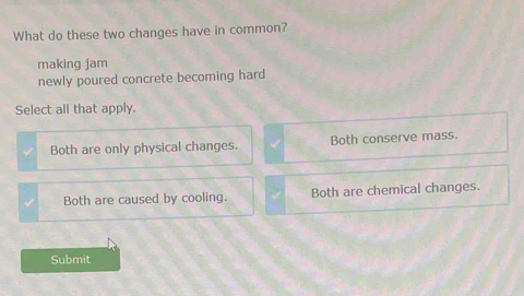 What do these two changes have in common?
making jam
newly poured concrete becoming hard
Select all that apply.
Both are only physical changes. Both conserve mass.
Both are caused by cooling. Both are chemical changes.
Submit