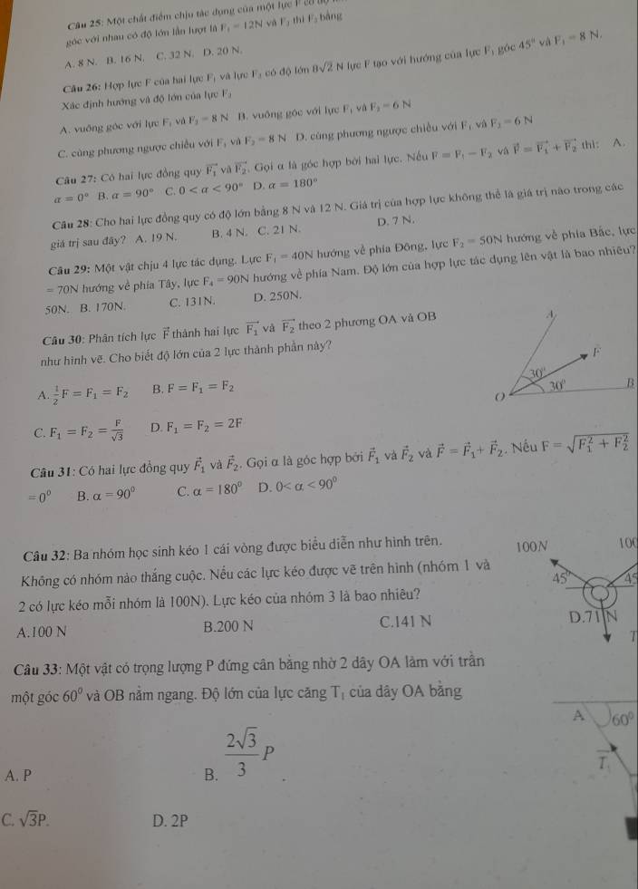 Một chất điểm chịu tác dụng của một lực P28
góc với nhau có độ lớn lần lượt là F_1=12N và F_1 m F_3 bàng
A. 8 N. B. 16 N. C. 32 N. D. 20 N.
Câu 26: Hợp lực F của hai lực F_1 và Tực F_1codθ Têm 8sqrt(2)N lực F tạo với hướng của lực F_1 gác 45°
và F_1=8N.
Xác định hướng và độ lớn của lực F.
A. vuống góc với lực F, và F_1=8N B. vuồng góc với lực F_1 yà F_2=6N
C. cùng phương ngược chiều với F_1 vù F_2=8N D. cùng phương ngược chiều với F_1 vá F_2=6N
Câu 27: Có hai lực đồng quy vector F_1 và vector F_2 Gọi α là góc hợp bởi hai lực. Nếu F=F_1-F_2 và vector F=vector F_1+vector F_2 thì: A.
alpha =0° B. alpha =90° C. 0 <90° D. alpha =180°
Cầu 28: Cho hai lực đồng quy có độ lớn bằng 8 N và 12 N. Giá trị của hợp lực không thể là giá trị nào trong các
giá trị sau day ？ A. 19 N. B. 4 N. C. 21 N. D. 7 N.
Câu 29: Một vật chịu 4 lực tác dụng. Lực F_1=40N hướng về phía Đông, lực F_2=50N hướng về phía Bắc, lực
= 70N hướng về phía Tây, lực F_4=90N hướng về phía Nam. Độ lớn của hợp lực tác dụng lên vật là bao nhiêu?
50N. B. 170N. C. 131N. D. 250N.
Câu 30: Phân tích lực vector F thành hai lực vector F_1 và vector F_2 theo 2 phương OA và OB
như hình vẽ. Cho biết độ lớn của 2 lực thành phần này?
A.  1/2 F=F_1=F_2 B. F=F_1=F_2
C. F_1=F_2= F/sqrt(3)  D. F_1=F_2=2F
Câu 31: Có hai lực đồng quy vector F_1 và vector F_2. Gọi α là góc hợp bởi vector F_1 và vector F_2 và vector F=vector F_1+vector F_2 Nếu F=sqrt (F_1)^2+F_2^2
=0° B. alpha =90° C. alpha =180° D. 0 <90°
Câu 32: Ba nhóm học sinh kéo 1 cái vòng được biểu diễn như hình trên. 100N 100
Không có nhóm nào thắng cuộc. Nếu các lực kéo được vẽ trên hình (nhóm 1 và
45° 45
2 có lực kéo mỗi nhóm là 100N). Lực kéo của nhóm 3 là bao nhiêu?
D.71
A.100 N B.200 N C.141 N N
T
Câu 33: Một vật có trọng lượng P đứng cân bằng nhờ 2 dây OA làm với trần
một góc 60° và OB nằm ngang. Độ lớn của lực căng T_1 của dây OA bằng
A 60°
A. P B.  2sqrt(3)/3 P
T_1
C. sqrt(3)P. D. 2P