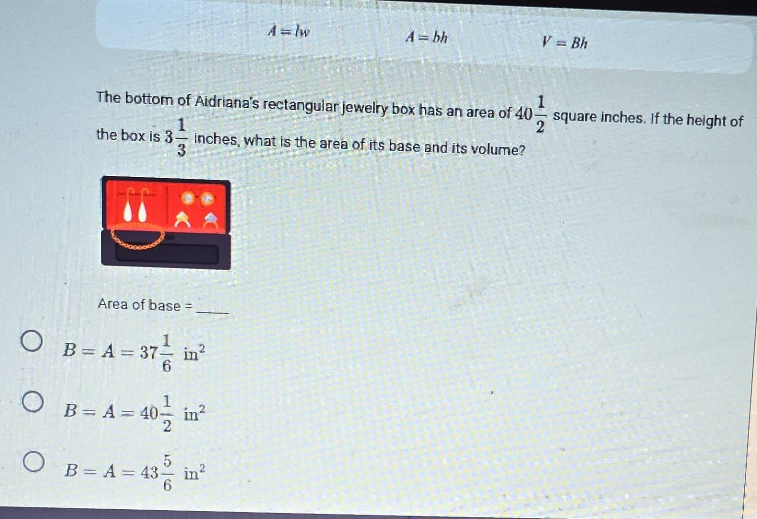 A=lw
A=bh
V=Bh
The bottom of Aidriana's rectangular jewelry box has an area of 40 1/2  square inches. If the height of
the box is 3 1/3  inches, what is the area of its base and its volume?
Area of base =
_
B=A=37 1/6 in^2
B=A=40 1/2 in^2
B=A=43 5/6 in^2