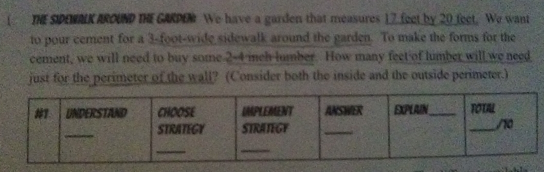 [ THE SIDEWALK AROUND THE GARDEM We have a garden that measures 17 feet by 20 feet. We want 
to pour cement for a 3-foot -wide sidewalk around the garden. To make the forms for the 
cement, we will need to buy some 2-4 mch lumber. How many feet of lumber will we need 
just for the perimeter of the wall? (Consider both the inside and the outside perimeter.)