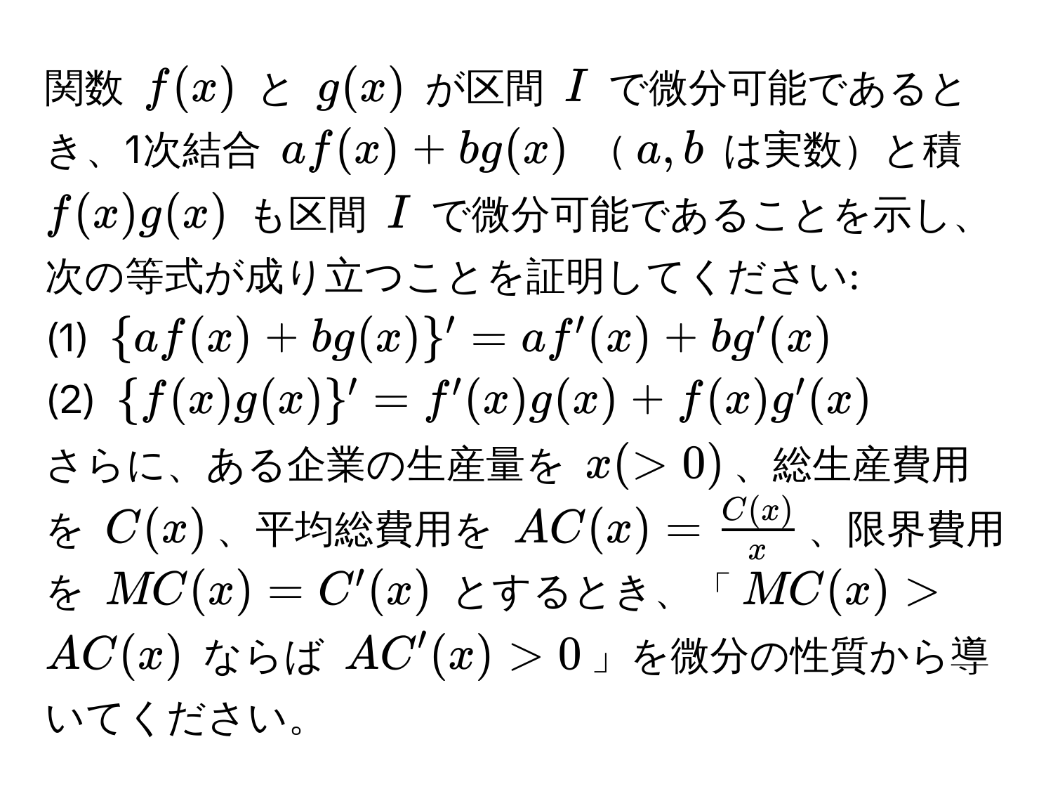 関数 $f(x)$ と $g(x)$ が区間 $I$ で微分可能であるとき、1次結合 $af(x) + bg(x)$ $a,b$ は実数と積 $f(x)g(x)$ も区間 $I$ で微分可能であることを示し、次の等式が成り立つことを証明してください:  
(1) $af(x) + bg(x)' = af'(x) + bg'(x)$  
(2) $f(x)g(x)' = f'(x)g(x) + f(x)g'(x)$  

さらに、ある企業の生産量を $x (>0)$、総生産費用を $C(x)$、平均総費用を $AC(x) =  C(x)/x $、限界費用を $MC(x) = C'(x)$ とするとき、「$MC(x) > AC(x)$ ならば $AC'(x) > 0$」を微分の性質から導いてください。