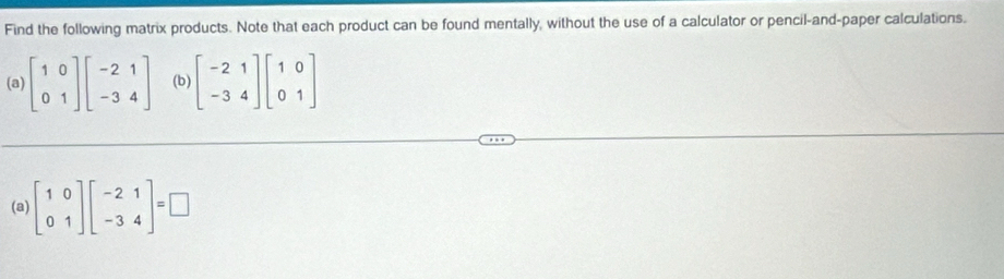 Find the following matrix products. Note that each product can be found mentally, without the use of a calculator or pencil-and-paper calculations.
(a) beginbmatrix 1&0 0&1endbmatrix beginbmatrix -2&1 -3&4endbmatrix (b) beginbmatrix -2&2&1 -3&4endbmatrix beginbmatrix 1&0
(a) beginbmatrix 1&0 0&1endbmatrix beginbmatrix -2&1 -3&4endbmatrix =□