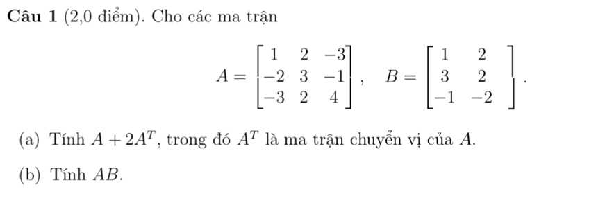 (2,0 điểm). Cho các ma trận
A=beginbmatrix 1&2&-3 -2&3&-1 -3&2&4endbmatrix , B=beginbmatrix 1&2 3&2 -1&-2endbmatrix. 
(a) Tính A+2A^T , trong đó A^T là ma trận chuyển vị của A. 
(b) Tính AB.