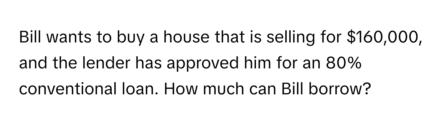 Bill wants to buy a house that is selling for $160,000, and the lender has approved him for an 80% conventional loan. How much can Bill borrow?