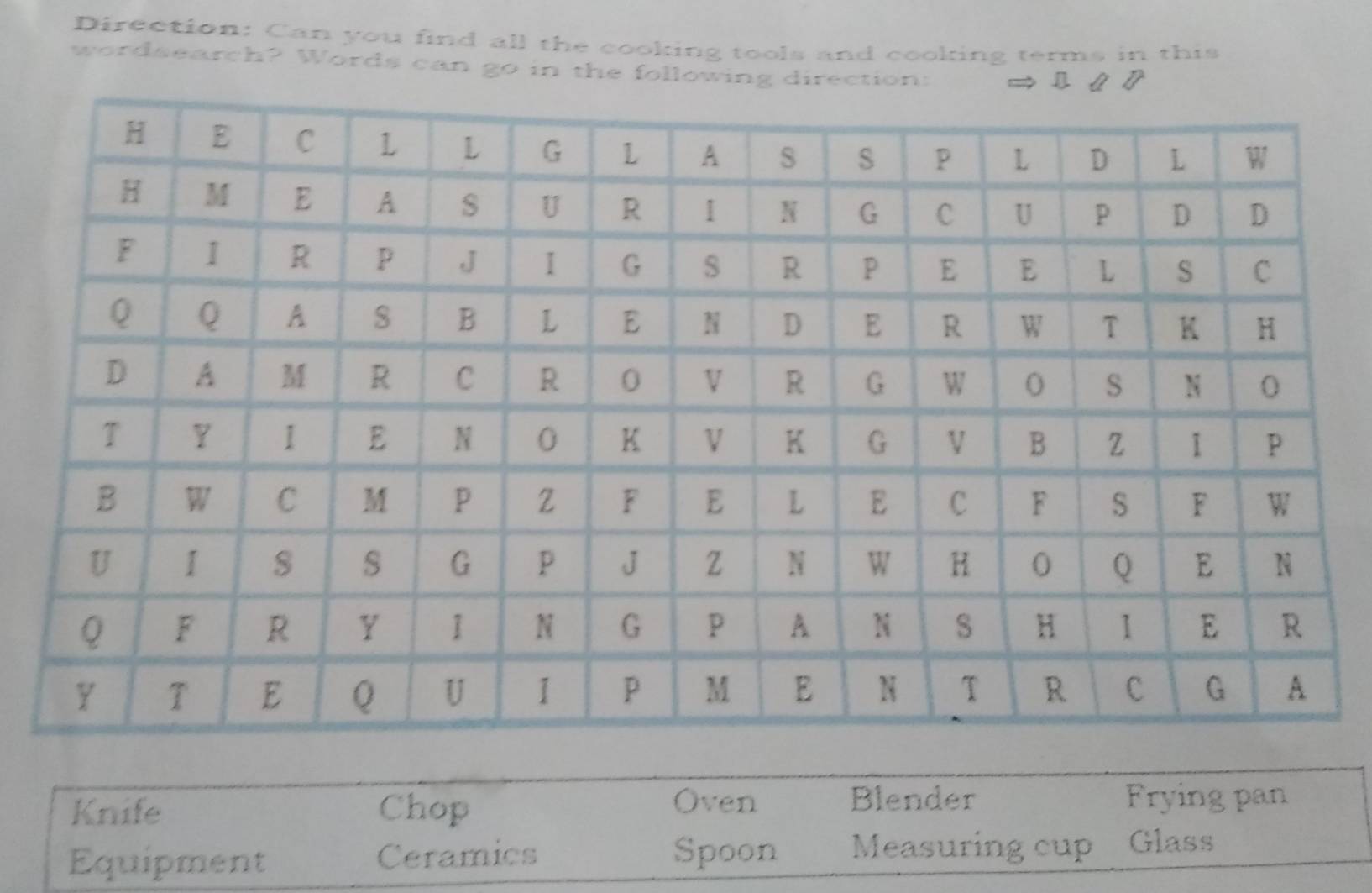 Direction: Can you find all the cooking tools and cooking terms in this
wordsearch? Words can go in the following direction:
Oven Blender
Knife Chop Frying pan
Equipment Ceramics Spoon Measuring cup Glass