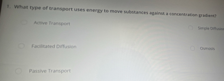 What type of transport uses energy to move substances against a concentration gradient?
Active Transport Simple Diffusior
Facilitated Diffusion Osmosis
Passive Transport