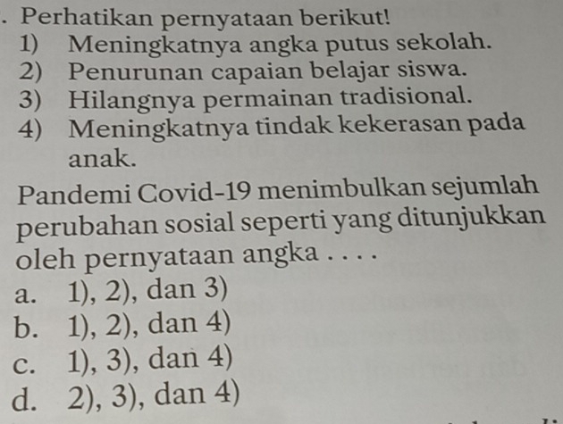 Perhatikan pernyataan berikut!
1) Meningkatnya angka putus sekolah.
2) Penurunan capaian belajar siswa.
3) Hilangnya permainan tradisional.
4) Meningkatnya tindak kekerasan pada
anak.
Pandemi Covid-19 menimbulkan sejumlah
perubahan sosial seperti yang ditunjukkan
oleh pernyataan angka . . . .
a. 1),2) , dan 3)
1),2) , dan 4)
C. 1),3) , dan 4 1
d. 2),3) , dan 4)