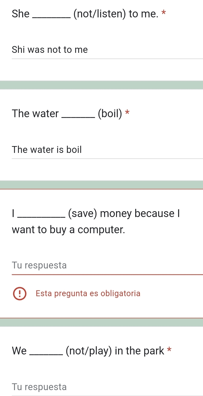 She _(not/listen) to me. * 
Shi was not to me 
The water _(boil) * 
The water is boil 
_(save) money because I 
want to buy a computer. 
Tu respuesta 
Esta pregunta es obligatoria 
We _(not/play) in the park * 
Tu respuesta