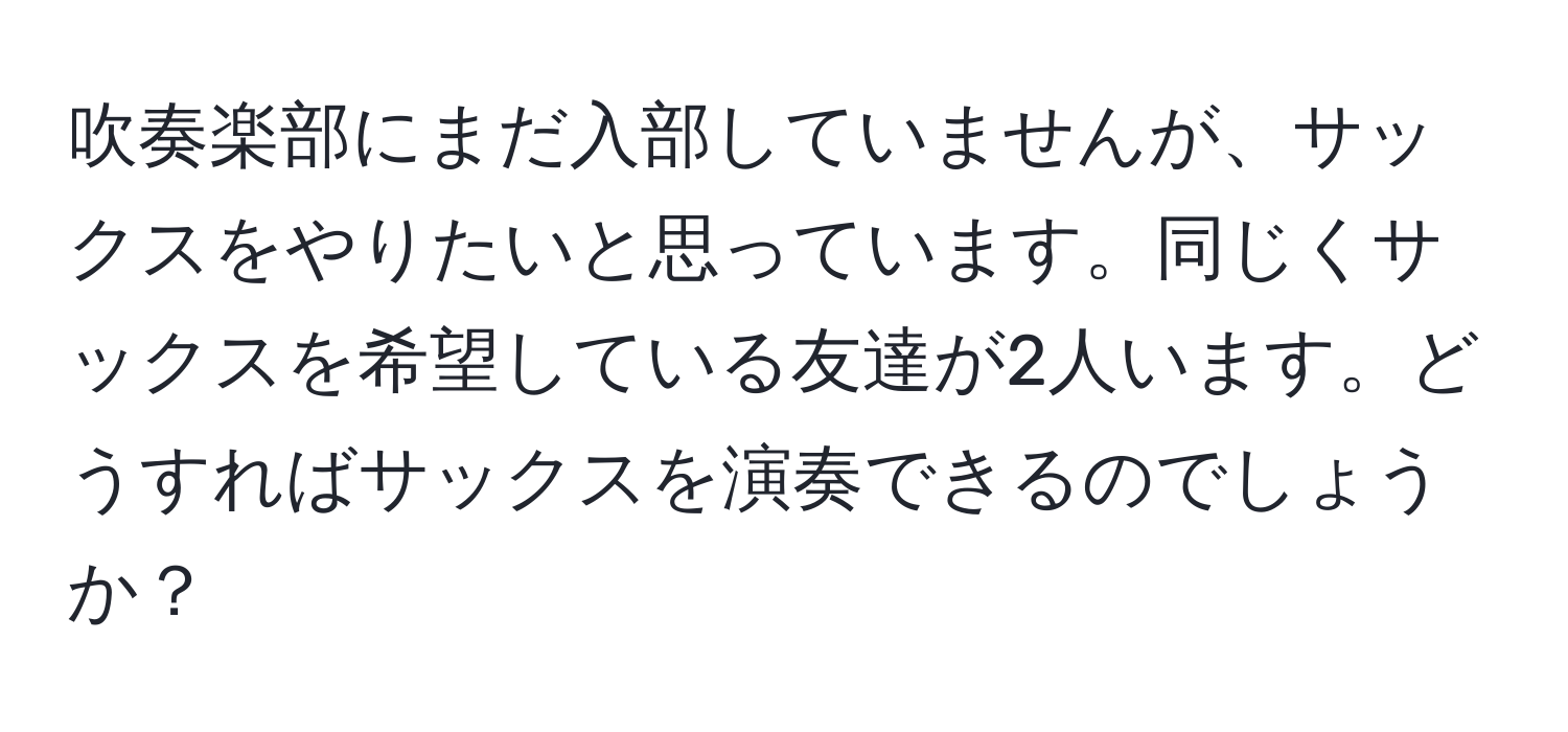 吹奏楽部にまだ入部していませんが、サックスをやりたいと思っています。同じくサックスを希望している友達が2人います。どうすればサックスを演奏できるのでしょうか？