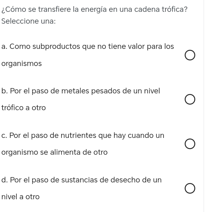 ¿Cómo se transfiere la energía en una cadena trófica?
Seleccione una:
a. Como subproductos que no tiene valor para los
organismos
b. Por el paso de metales pesados de un nivel
trófico a otro
c. Por el paso de nutrientes que hay cuando un
organismo se alimenta de otro
d. Por el paso de sustancias de desecho de un
nivel a otro