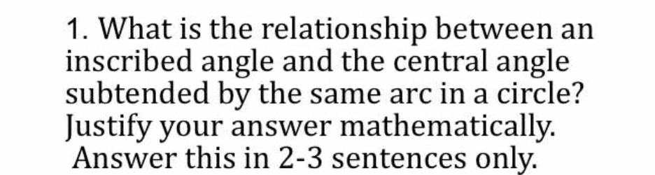 What is the relationship between an 
inscribed angle and the central angle 
subtended by the same arc in a circle? 
Justify your answer mathematically. 
Answer this in 2-3 sentences only.