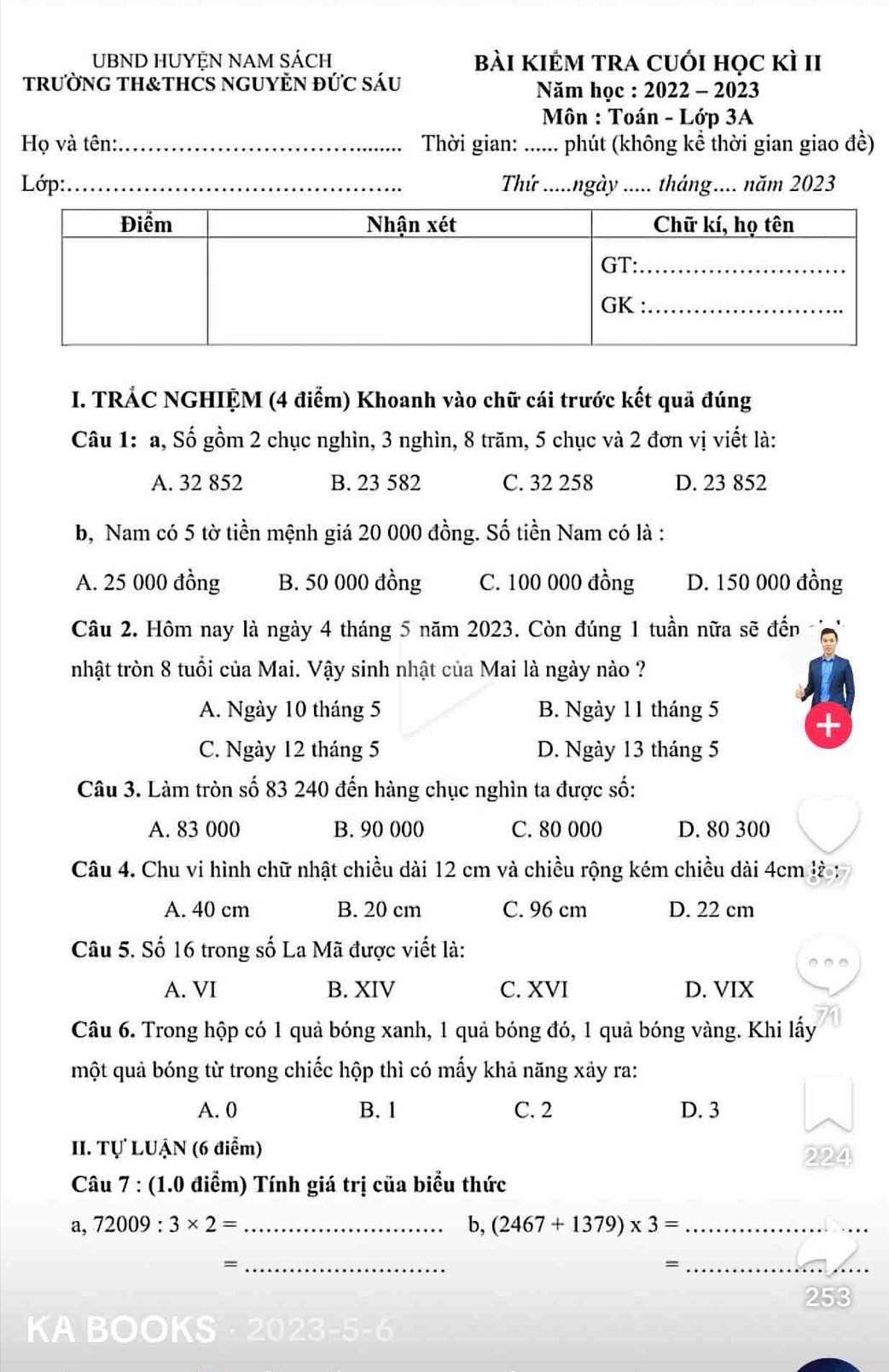 UBND HUYỆN NAM SÁCH bài kiẻm tra cuới học kì II
tRưỜNG TH&THCS NGUYÈN đỨC Sáu
Năm học : 2022 - 2023
Môn : Toán - Lớp 3A
Họ và tên:_  Thời gian: ...... phút (không kể thời gian giao đề)
Lớp:_ Thứ .....ngày ..... tháng.... năm 2023
I. TRÁC NGHIỆM (4 điểm) Khoanh vào chữ cái trước kết quả đúng
Câu 1: a, Số gồm 2 chục nghìn, 3 nghìn, 8 trăm, 5 chục và 2 đơn vị viết là:
A. 32 852 B. 23 582 C. 32 258 D. 23 852
b, Nam có 5 tờ tiền mệnh giá 20 000 đồng. Số tiền Nam có là :
A. 25 000 đồng B. 50 000 đồng C. 100 000 đồng D. 150 000 đồng
Câu 2. Hôm nay là ngày 4 tháng 5 năm 2023. Còn đúng 1 tuần nữa sẽ đến
nhật tròn 8 tuổi của Mai. Vậy sinh nhật của Mai là ngày nào ?
A. Ngày 10 tháng 5 B. Ngày 11 tháng 5
C. Ngày 12 tháng 5 D. Ngày 13 tháng 5
Câu 3. Làm tròn số 83 240 đến hàng chục nghìn ta được số:
A. 83 000 B. 90 000 C. 80 000 D. 80 300
Câu 4. Chu vi hình chữ nhật chiều dài 12 cm và chiều rộng kém chiều dài 4cm là :
A. 40 cm B. 20 cm C. 96 cm D. 22 cm
Câu 5. Số 16 trong số La Mã được viết là:
A. VI B. XIV C. XVI D. VIX
Câu 6. Trong hộp có 1 quả bóng xanh, 1 quả bóng đó, 1 quả bóng vàng. Khi lấy
một quả bóng từ trong chiếc hộp thì có mấy khả năng xảy ra:
A. 0 B. 1 C. 2 D. 3
II. Tự LUẠN (6 điểm)
2224
Câu 7 : (1.0 điểm) Tính giá trị của biểu thức
a, 72009:3* 2= _ b, (2467+1379)* 3= _
_=
_=
_
ABOOI S 123