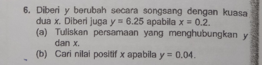 Diberi y berubah secara songsang dengan kuasa 
dua x. Diberi juga y=6.25 apabila x=0.2. 
(a) Tuliskan persamaan yang menghubungkan y
dan x. 
(b) Cari nilai positif x apabila y=0.04.