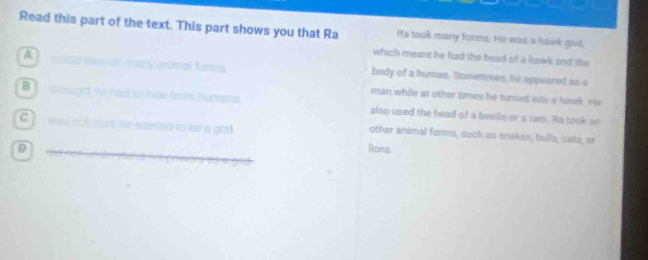 Read this part of the text. This part shows you that Ra Ra took many forms. He was a hawk gad, 
which meant he had the head of a lawk and the 
A body of a human. Sometimes, he appeared as a 
B 
_ 
man while at other times he turned into a hawk. He 
_ 
_ 
c 
also used the head of a beetle or a ram. Ra took on 
other animal forms, such as snakes, bulls, cats, or 
_D 
Blons