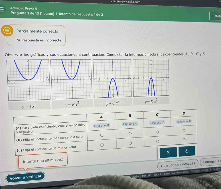 # Iatam-awy.aleks.com 
Actividad Previa 5 Estefa 
Pregunta 1 de 10 (1 punto) | Intento de respuesta: 1 de 3 
= Parcialmente correcta 
Su respuesta es incorrecta. 
Observar los gráficos y sus ecuaciones a continuación. Completar la información sobre los coeficientes A , B , C y D.
y=Ax^2 y=Bx^2 y=Cx^2 y=Dx^2
Intente una última vez 
Volver a verificar Guardar para después 
Entregar la 
M McGraw Hill LLC. Todos los derechos reservados. Términos de uso 1 Centro