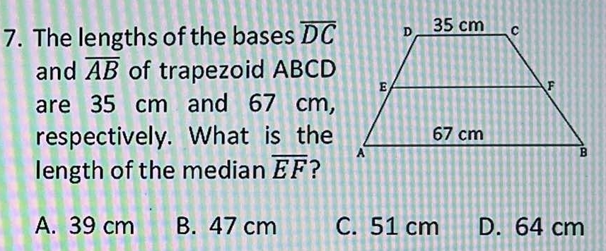 The lengths of the bases overline DC
and overline AB of trapezoid ABCD
are 35 cm and 67 cm,
respectively. What is the
length of the median overline EF ?
A. 39 cm B. 47 cm C. 51 cm D. 64 cm