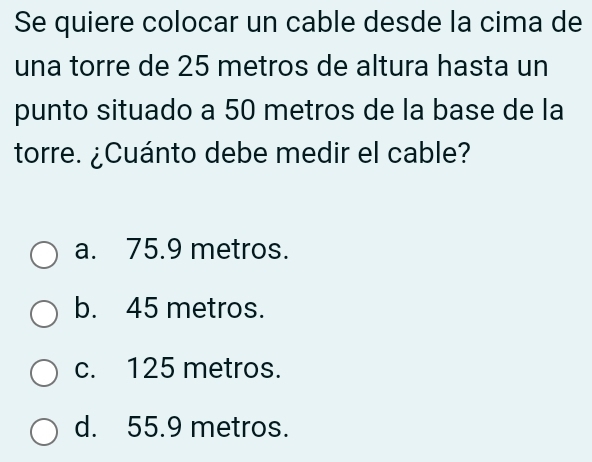 Se quiere colocar un cable desde la cima de
una torre de 25 metros de altura hasta un
punto situado a 50 metros de la base de la
torre. ¿Cuánto debe medir el cable?
a. 75.9 metros.
b. 45 metros.
c. 125 metros.
d. 55.9 metros.