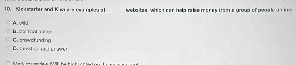 Kickstarter and Kiva are examples of _websites, which can help raise money from a group of people online.
A. wiki
B. political action
C. crowdfunding
D. question and answer
Mark for review Mill be bigblighted on the review page)