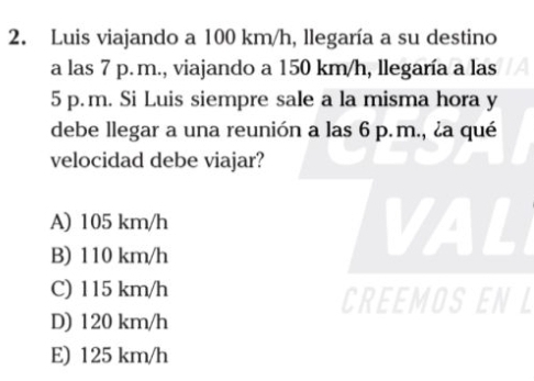 Luis viajando a 100 km/h, llegaría a su destino
a las 7 p. m., viajando a 150 km/h, llegaría a las
5 p. m. Si Luis siempre sale a la misma hora y
debe llegar a una reunión a las 6 p. m., ¿a qué
velocidad debe viajar?
A) 105 km/h VAL
B) 110 km/h
C) 115 km/h
CREEMOS EN L
D) 120 km/h
E) 125 km/h