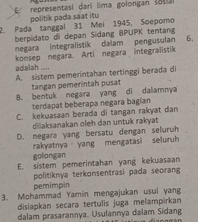 representasi dari lima golongan sosial
politik pada saat itu
2. Pada tanggal 31 Mei 1945, Soepomo
berpidato di depan Sidang BPUPK tentang
negara integralistik dalam pengusulan 6.
konsep negara. Arti negara integralistik
adalah ....
A. sistem pemerintahan tertinggi berada di
tangan pemerintah pusat
B. bentuk negara yang di dalamnya
terdapat beberapa negara bagian
C. kekuasaan berada di tangan rakyat dan
dilaksanakan oleh dan untuk rakyat
D. negara yang bersatu dengan seluruh
rakyatnya yang mengatasi seluruh
golongan
E. sistem pemerintahan yang kekuasaan
politiknya terkonsentrasi pada seorang
pemimpin
3. Mohammad Yamin mengajukan usul yang
disiapkan secara tertulis juga melampirkan
dalam prasarannya. Usulannya dalam Sidang