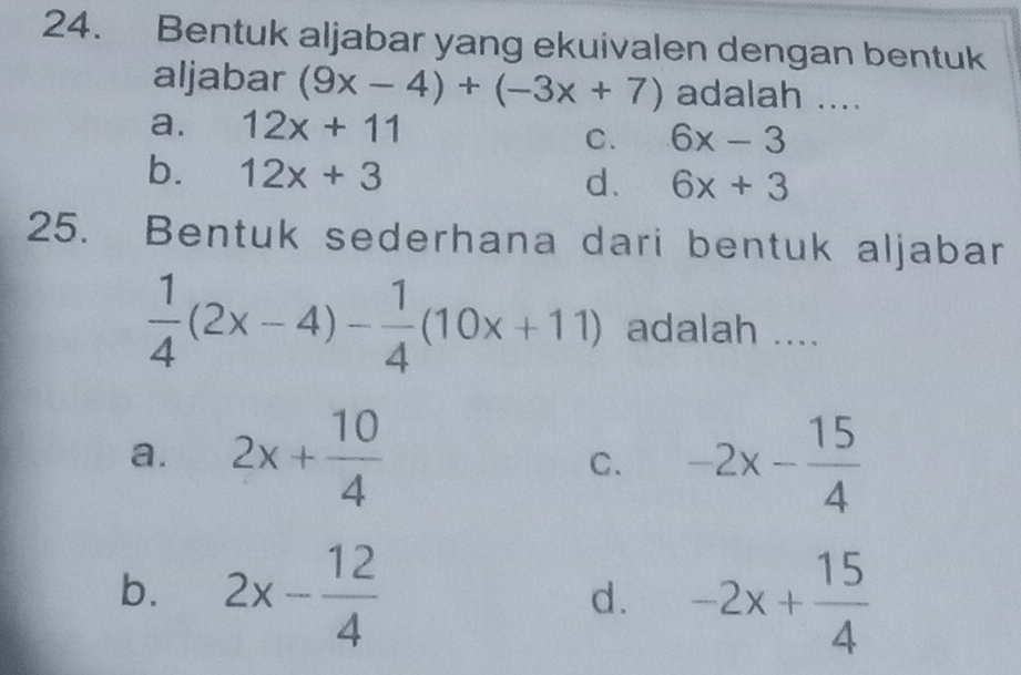 Bentuk aljabar yang ekuivalen dengan bentuk
aljabar (9x-4)+(-3x+7) adalah ....
a. 12x+11
C. 6x-3
b. 12x+3 d. 6x+3
25. Bentuk sederhana dari bentuk aljabar
 1/4 (2x-4)- 1/4 (10x+11) adalah ....
a. 2x+ 10/4  -2x- 15/4 
C.
b. 2x- 12/4  -2x+ 15/4 
d.