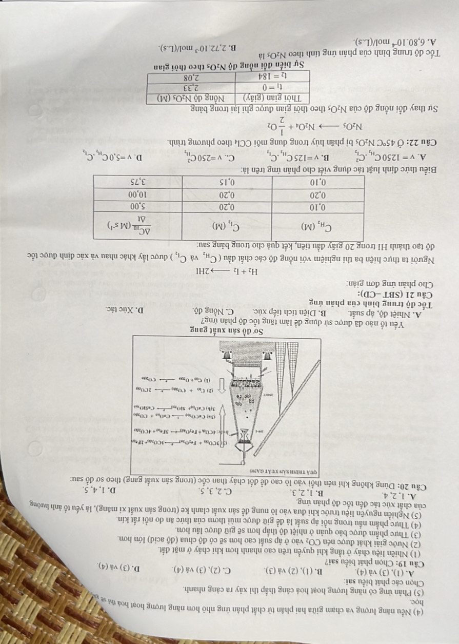 (4) Nều năng lượng va chạm giữa hai phân từ chất phân ứng nhỏ hơn năng lượng hoạt hoá thi se 
học.
(5) Phản ứng có năng lượng hoạt hoá càng thấp thì xảy ra càng nhanh.
Chọn các phát biểu sai:
A. (1),(3) và (4). B. (1), (2) và (3). C. (2), (3) và (4). D. (3) và (4).
Câu 19: Chọn phát biểu sai?
(1) Nhiên liệu cháy ở tầng khí quyền trên cao nhanh hơn khi cháy ở mặt đất
(2) Nước giải khát được nén CO₂ vào ở áp suất cao hơn sẽ có độ chua (độ acid) lớn hơn,
(3) Thực phẩm được bảo quản ở nhiệt độ thấp hơn sẽ giữ được lâu hơn.
(4) Thực phẩm nầu trong nồi áp suất là đề giữ được mùi thơm của thức ăn do nồi rất kín.
(5) Nghiền nguyên liệu trước khi đưa vào lò nung đề sản xuất clanh ke (trong sản xuất xỉ măng), là yếu tố ảnh hưởng
của chất xúc tác đến tốc độ phản ứng
A. 1, 2, 4. B. 1, 2, 3. C. 2, 3, 5. D. 1, 4, 5.
Câu 20: Dùng không khí nén thổi vào lò cao đề đốt cháy thatheo sơ đồ sau:
Yếu tổ nào đã được sử dụng để làm tăng tốc độ phản ứng?
A. Nhiệt độ, áp suất. B. Diện tích tiếp xúc C. Nồng độ. D. Xúc tác.
Tốc độ trung bình của phản ứng
Câu 21 (S BT- CD):
Cho phàn ứng đơn giản:
H_2+I_2to 2HI
Người ta thực hiện ba thí nghiệm với nồng độ các chất đầu (C_H_2 , và C_I_2) được lấy khác nhau và xác định được tốc
độ tạo thành 
Biểu thức địn
A. v=1250C_H_2.C_I_2^2 B. V=125C_H_2.C_I_2 C.. v=250C_H_2^2 D. V=5,0C_H_2.C_I_2
Câu 22:dot O 45°CN_2O_5 bị phân hủy trong dung môi CCl_4 theo phương trình.
N_2O_5to N_2O_4+ 1/2 O_2
Sự thay đổi nồng độ của N_2O_5 theo thời gian được ghi lại trong bảng
Sự biến đổi nồng độ N₂Os theo thời gian
Tốc độ trung bình của phản ứng tính theo N_2O_5 là
B. 2,72.10^(-3)mol/(L.s).
A. 6,80.10^(-4)mol/(L.s).