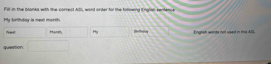 Fill in the blanks with the correct ASL word order for the following English sentence: 
My birthday is next month. 
Next frac  Month, □ My □ Birthday English words not used in this ASL 
question: □