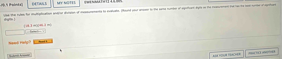 DETAILS MY NOTES EWENMATH12 4.6.005. 
Use the rules for multiplication and/or division of measurements to evaluate. (Round your answer to the same number of significant digits as the measurement that has the least number of significant 
digits.)
(18.3m)(46.2m)
===Select=== √ 
Need Help? Read it 
Submit Answer 
ASK YOUR TEACHER PRACTICE ANOTHER