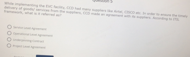 While implementing the EVC facility, CCD had many suppliers like Airtel, CISCO etc. In order to ensure the timely
framework, what is it referred as?
delivery of goods/ services from the suppliers, CCD made an agreement with its suppliers. According to ITIL
Service Level Agreement
Operational Level Agreement
Underpinning Contract
Project Level Agreement