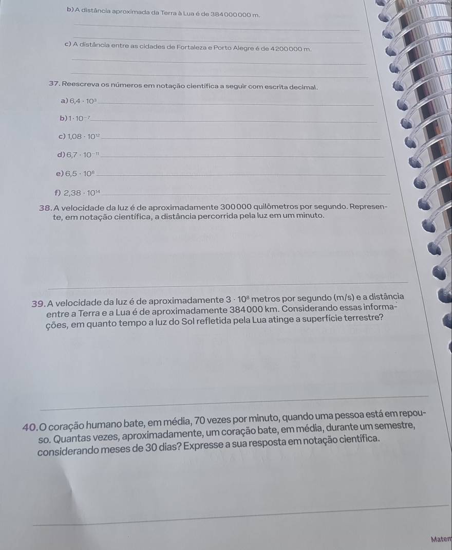 A distância aproximada da Terra à Lua é de 384000000 m. 
_ 
_ 
c) A distância entre as cidades de Fortaleza e Porto Alegre é de 4 200000 m. 
_ 
_ 
37. Reescreva os números em notação científica a seguir com escrita decimal. 
a) 6,4· 10^3 _ 
b) 1· 10^(-7) _ 
c) 1,08· 10^(12) _ 
d) 6,7· 10^(-11) _ 
e) 6,5· 10^8 _ 
f) 2,38· 10^(14) _ 
38. A velocidade da luz é de aproximadamente 300000 quilômetros por segundo. Represen- 
te, em notação científica, a distância percorrida pela luz em um minuto. 
39. A velocidade da luz é de aproximadamente 3· 10^8 metros por segundo (m/s) e a distância 
entre a Terra e a Lua é de aproximadamente 384000 km. Considerando essas informa- 
ções, em quanto tempo a luz do Sol refletida pela Lua atinge a superfície terrestre? 
40.O coração humano bate, em média, 70 vezes por minuto, quando uma pessoa está em repou- 
so. Quantas vezes, aproximadamente, um coração bate, em média, durante um semestre, 
considerando meses de 30 dias? Expresse a sua resposta em notação científica. 
Matem