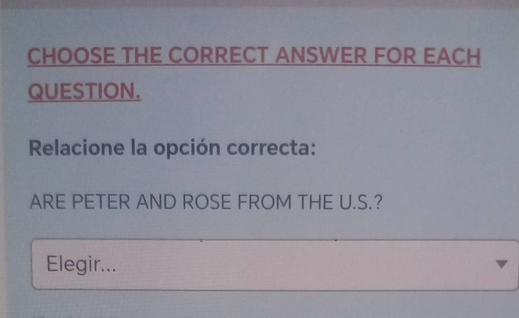 CHOOSE THE CORRECT ANSWER FOR EACH 
QUESTION. 
Relacione la opción correcta: 
ARE PETER AND ROSE FROM THE U.S.? 
Elegir...